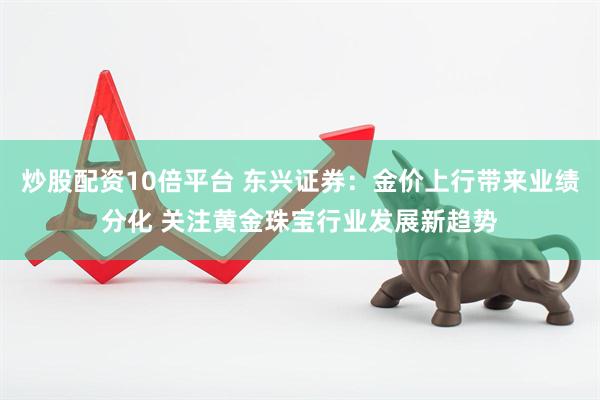 炒股配资10倍平台 东兴证券：金价上行带来业绩分化 关注黄金珠宝行业发展新趋势