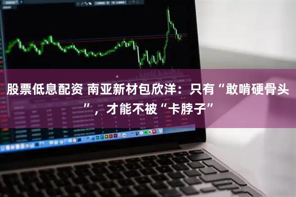 股票低息配资 南亚新材包欣洋：只有“敢啃硬骨头”，才能不被“卡脖子”