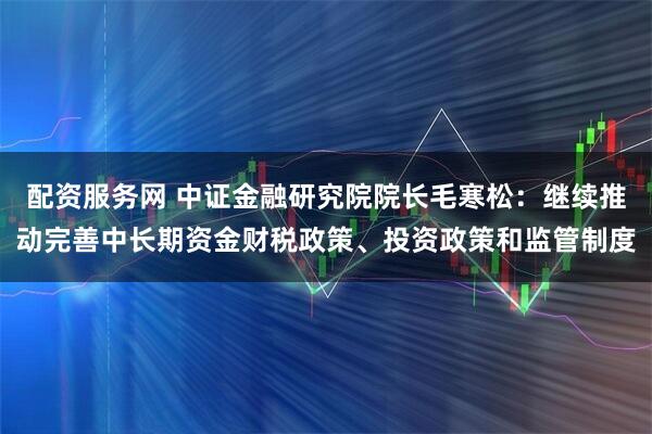配资服务网 中证金融研究院院长毛寒松：继续推动完善中长期资金财税政策、投资政策和监管制度