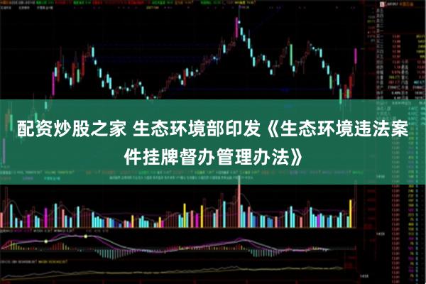 配资炒股之家 生态环境部印发《生态环境违法案件挂牌督办管理办法》