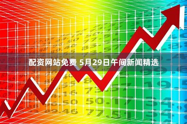 配资网站免费 5月29日午间新闻精选