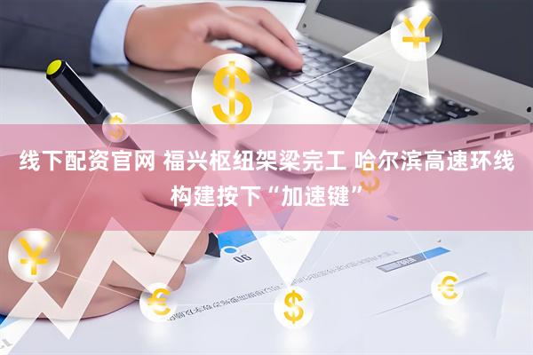 线下配资官网 福兴枢纽架梁完工 哈尔滨高速环线构建按下“加速键”