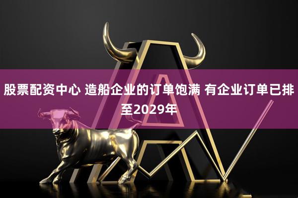 股票配资中心 造船企业的订单饱满 有企业订单已排至2029年