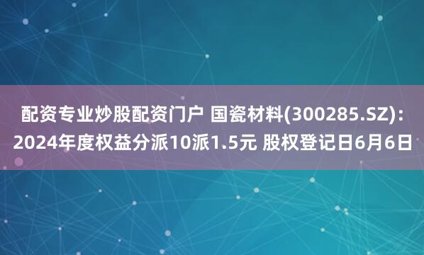 配资专业炒股配资门户 国瓷材料(300285.SZ)：2024年度权益分派10派1.5元 股权登记日6月6日
