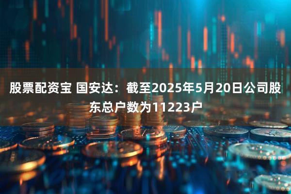 股票配资宝 国安达：截至2025年5月20日公司股东总户数为11223户
