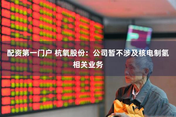 配资第一门户 杭氧股份：公司暂不涉及核电制氢相关业务