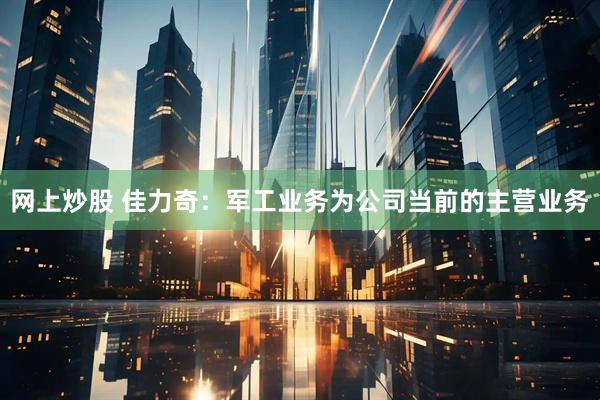 网上炒股 佳力奇：军工业务为公司当前的主营业务