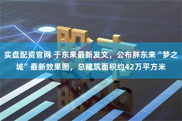 实盘配资官网 于东来最新发文，公布胖东来“梦之城”最新效果图，总建筑面积约42万平方米