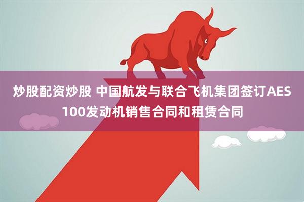炒股配资炒股 中国航发与联合飞机集团签订AES100发动机销售合同和租赁合同