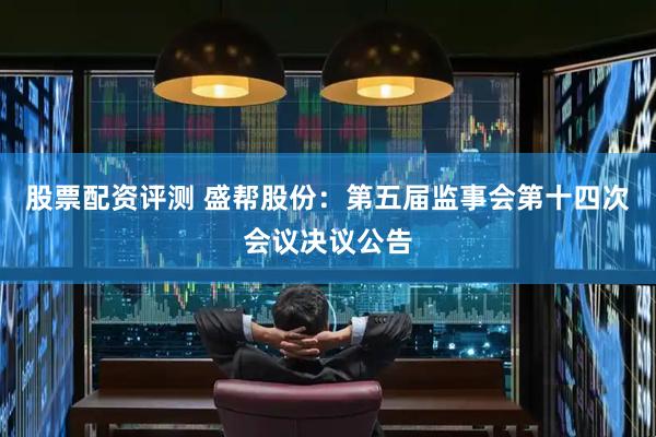 股票配资评测 盛帮股份：第五届监事会第十四次会议决议公告