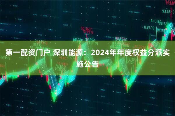 第一配资门户 深圳能源：2024年年度权益分派实施公告