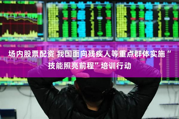 场内股票配资 我国面向残疾人等重点群体实施“技能照亮前程”培训行动