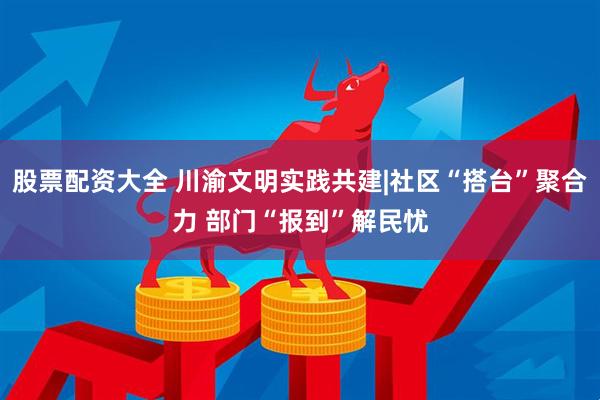 股票配资大全 川渝文明实践共建|社区“搭台”聚合力 部门“报到”解民忧