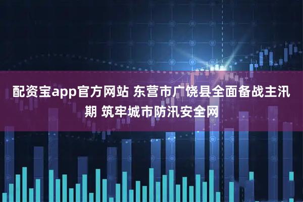 配资宝app官方网站 东营市广饶县全面备战主汛期 筑牢城市防汛安全网
