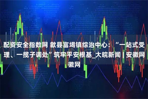 配资安全指数网 歙县富堨镇综治中心：“一站式受理、一揽子调处”筑牢平安根基_大皖新闻 | 安徽网