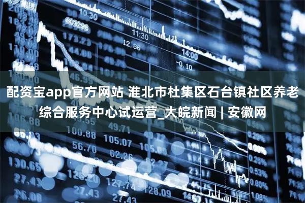 配资宝app官方网站 淮北市杜集区石台镇社区养老综合服务中心试运营_大皖新闻 | 安徽网