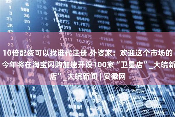 10倍配资可以找谁代注册 外婆家：欢迎这个市场的良性竞争，今年将在淘宝闪购加速开设100家“卫星店”_大皖新闻 | 安徽网