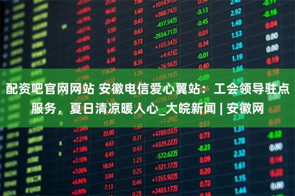 配资吧官网网站 安徽电信爱心翼站：工会领导驻点服务，夏日清凉暖人心_大皖新闻 | 安徽网