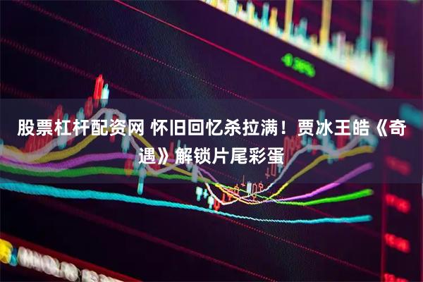 股票杠杆配资网 怀旧回忆杀拉满！贾冰王皓《奇遇》解锁片尾彩蛋