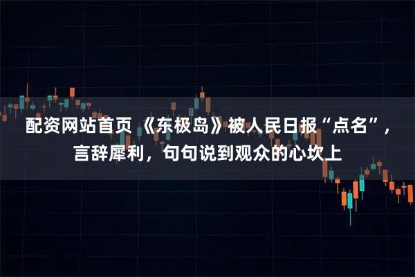 配资网站首页 《东极岛》被人民日报“点名”，言辞犀利，句句说到观众的心坎上