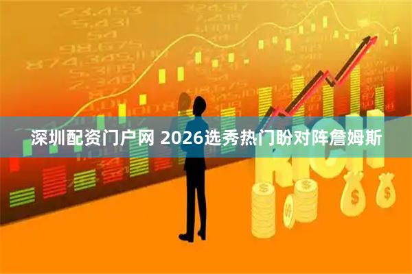 深圳配资门户网 2026选秀热门盼对阵詹姆斯