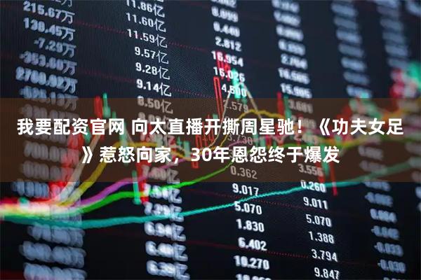我要配资官网 向太直播开撕周星驰！《功夫女足》惹怒向家，30年恩怨终于爆发