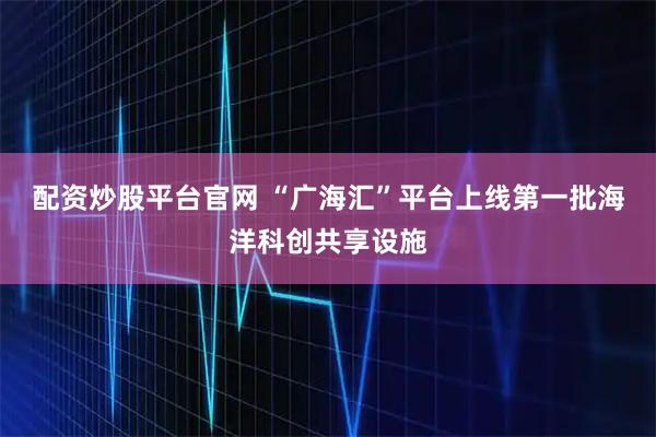 配资炒股平台官网 “广海汇”平台上线第一批海洋科创共享设施