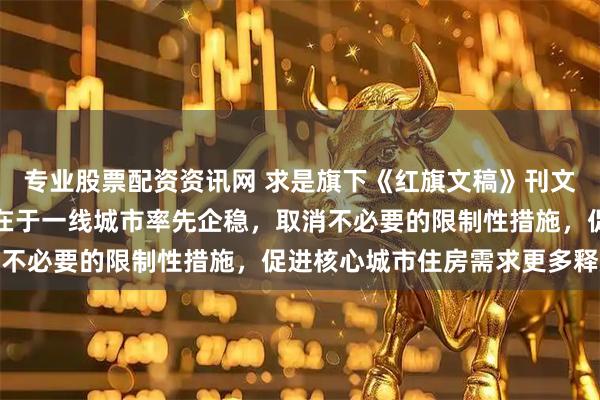 专业股票配资资讯网 求是旗下《红旗文稿》刊文：稳定房地产市场关键在于一线城市率先企稳，取消不必要的限制性措施，促进核心城市住房需求更多释放